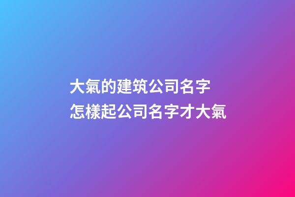 大氣的建筑公司名字 怎樣起公司名字才大氣-第1張-公司起名-玄機派